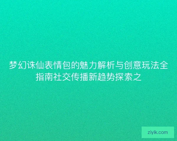 梦幻诛仙表情包的魅力解析与创意玩法全指南社交传播新趋势探索之
